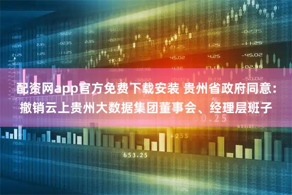 配资网app官方免费下载安装 贵州省政府同意：撤销云上贵州大数据集团董事会、经理层班子