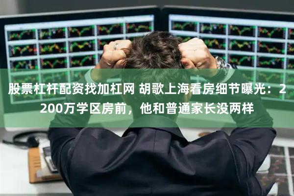 股票杠杆配资找加杠网 胡歌上海看房细节曝光：2200万学区房前，他和普通家长没两样