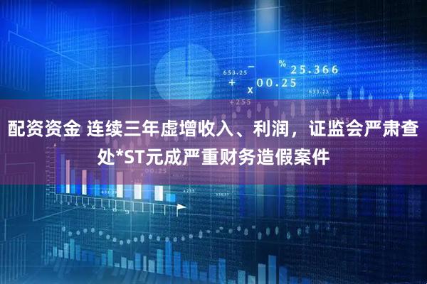 配资资金 连续三年虚增收入、利润，证监会严肃查处*ST元成严重财务造假案件