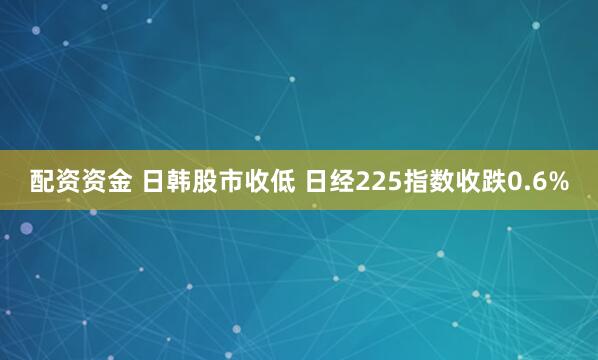 配资资金 日韩股市收低 日经225指数收跌0.6%