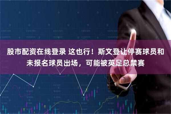股市配资在线登录 这也行！斯文登让停赛球员和未报名球员出场，可能被英足总禁赛