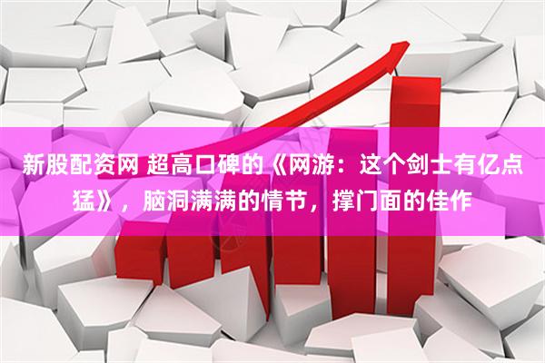 新股配资网 超高口碑的《网游：这个剑士有亿点猛》，脑洞满满的情节，撑门面的佳作