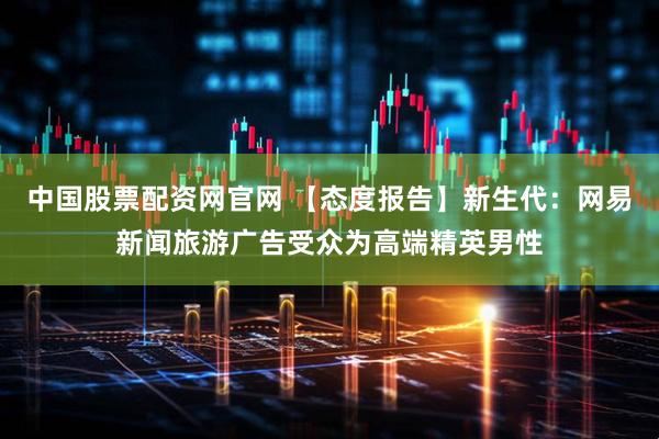 中国股票配资网官网 【态度报告】新生代：网易新闻旅游广告受众为高端精英男性