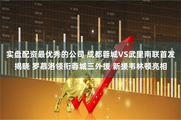 实盘配资最优秀的公司 成都蓉城VS武里南联首发揭晓 罗慕洛领衔蓉城三外援 新援韦林顿亮相