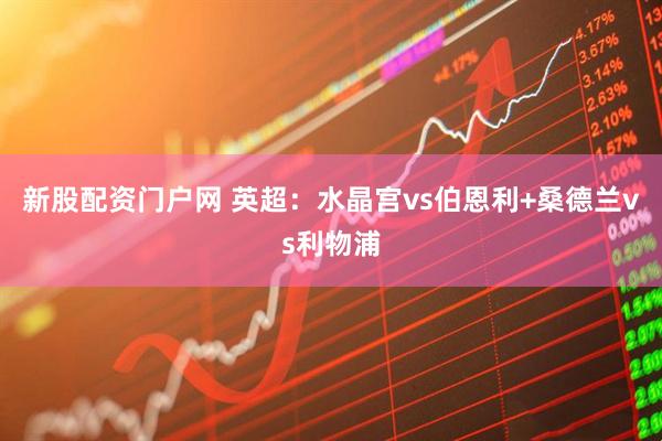 新股配资门户网 英超：水晶宫vs伯恩利+桑德兰vs利物浦