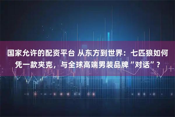 国家允许的配资平台 从东方到世界：七匹狼如何凭一款夹克，与全球高端男装品牌“对话”？