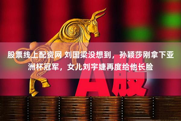 股票线上配资网 刘国梁没想到，孙颖莎刚拿下亚洲杯冠军，女儿刘宇婕再度给他长脸