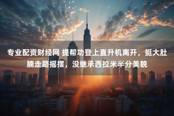 专业配资财经网 提帮功登上直升机离开，挺大肚腩走路摇摆，没继承西拉米半分美貌