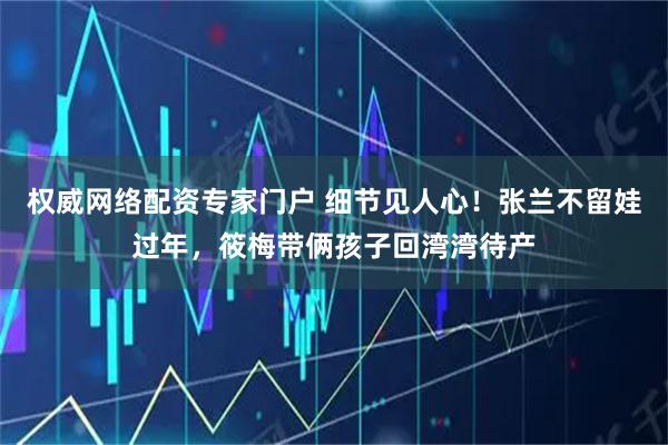 权威网络配资专家门户 细节见人心！张兰不留娃过年，筱梅带俩孩子回湾湾待产
