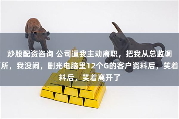 炒股配资咨询 公司逼我主动离职，把我从总监调去扫厕所，我没闹，删光电脑里12个G的客户资料后，笑着离开了