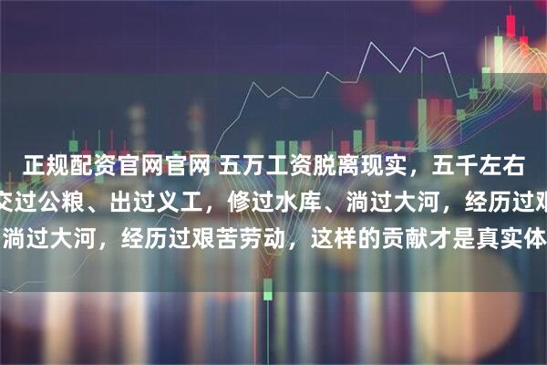 正规配资官网官网 五万工资脱离现实，五千左右较适合，因为工人们都交过公粮、出过义工，修过水库、淌过大河，经历过艰苦劳动，这样的贡献才是真实体现价值