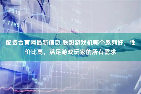 配资台官网最新信息 联想游戏机哪个系列好，性价比高，满足游戏玩家的所有需求
