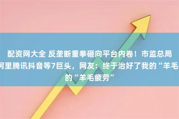 配资网大全 反垄断重拳砸向平台内卷！市监总局约谈阿里腾讯抖音等7巨头，网友：终于治好了我的“羊毛疲劳”