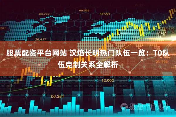 股票配资平台网站 汉焰长明热门队伍一览：T0队伍克制关系全解析