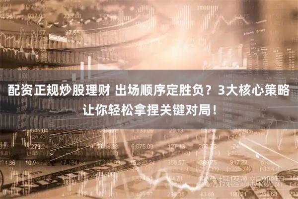 配资正规炒股理财 出场顺序定胜负？3大核心策略让你轻松拿捏关键对局！