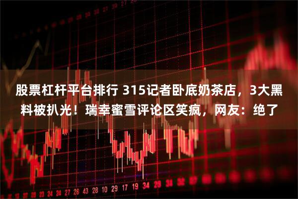 股票杠杆平台排行 315记者卧底奶茶店，3大黑料被扒光！瑞幸蜜雪评论区笑疯，网友：绝了