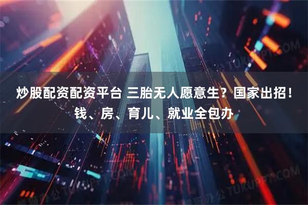 炒股配资配资平台 三胎无人愿意生？国家出招！钱、房、育儿、就业全包办