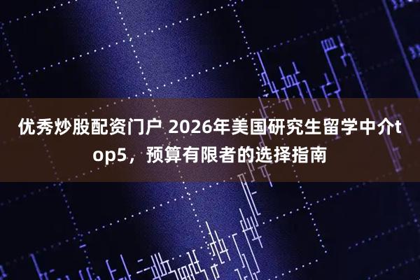 优秀炒股配资门户 2026年美国研究生留学中介top5，预算有限者的选择指南