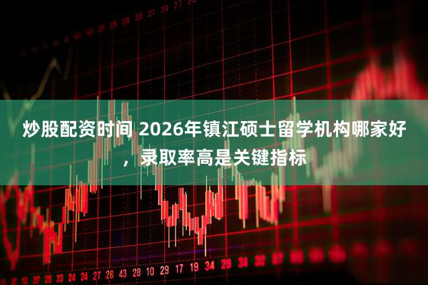 炒股配资时间 2026年镇江硕士留学机构哪家好，录取率高是关键指标