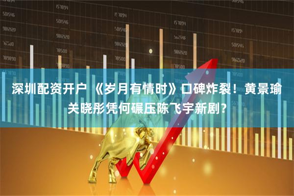 深圳配资开户 《岁月有情时》口碑炸裂！黄景瑜关晓彤凭何碾压陈飞宇新剧？