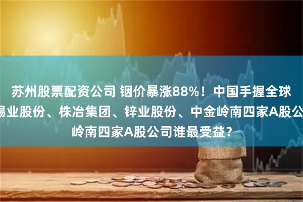 苏州股票配资公司 铟价暴涨88%！中国手握全球72%储量，锡业股份、株冶集团、锌业股份、中金岭南四家A股公司谁最受益？