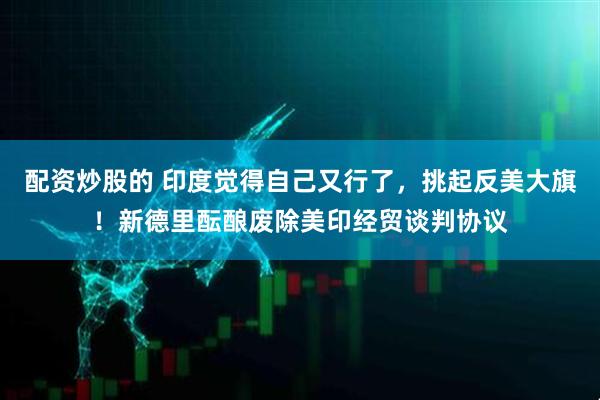 配资炒股的 印度觉得自己又行了，挑起反美大旗！新德里酝酿废除美印经贸谈判协议