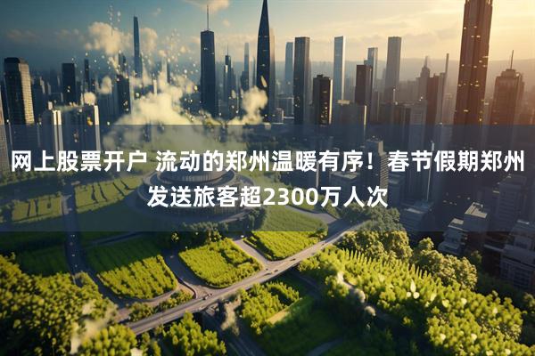 网上股票开户 流动的郑州温暖有序！春节假期郑州发送旅客超2300万人次