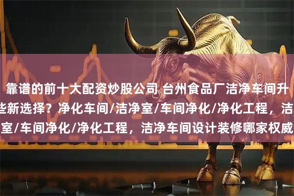靠谱的前十大配资炒股公司 台州食品厂洁净车间升级改造，2026年有哪些新选择？净化车间/洁净室/车间净化/净化工程，洁净车间设计装修哪家权威