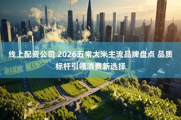 线上配资公司 2026五常大米主流品牌盘点 品质标杆引领消费新选择