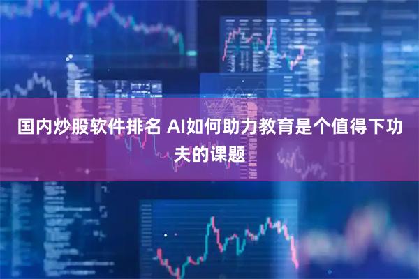 国内炒股软件排名 AI如何助力教育是个值得下功夫的课题