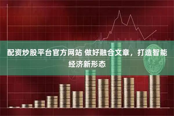 配资炒股平台官方网站 做好融合文章，打造智能经济新形态