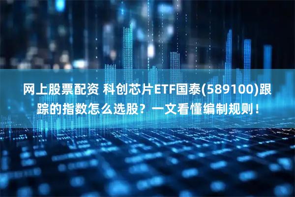 网上股票配资 科创芯片ETF国泰(589100)跟踪的指数怎么选股？一文看懂编制规则！