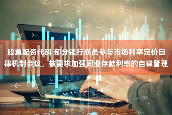 股票配资代码 部分银行成员参与市场利率定价自律机制会议，被要求加强同业存款利率的自律管理