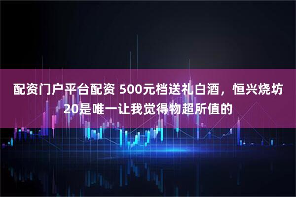 配资门户平台配资 500元档送礼白酒，恒兴烧坊20是唯一让我觉得物超所值的