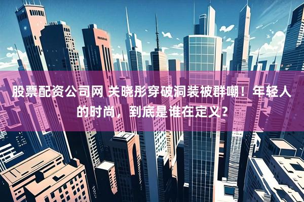 股票配资公司网 关晓彤穿破洞装被群嘲！年轻人的时尚，到底是谁在定义？