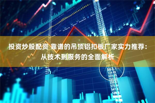 投资炒股配资 靠谱的吊顶铝扣板厂家实力推荐：从技术到服务的全面解析