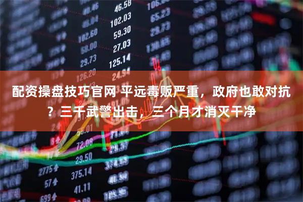 配资操盘技巧官网 平远毒贩严重，政府也敢对抗？三千武警出击，三个月才消灭干净