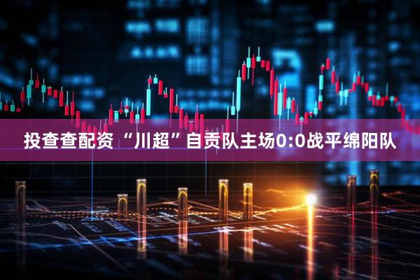 投查查配资 “川超”自贡队主场0:0战平绵阳队