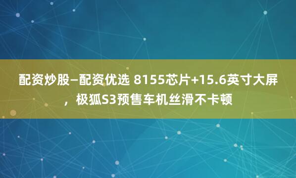 配资炒股—配资优选 8155芯片+15.6英寸大屏，极狐S3预售车机丝滑不卡顿