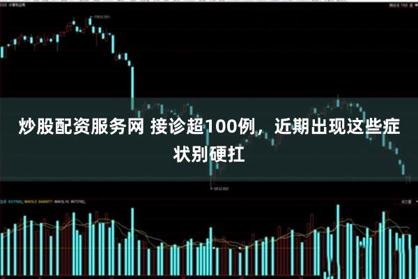 炒股配资服务网 接诊超100例，近期出现这些症状别硬扛