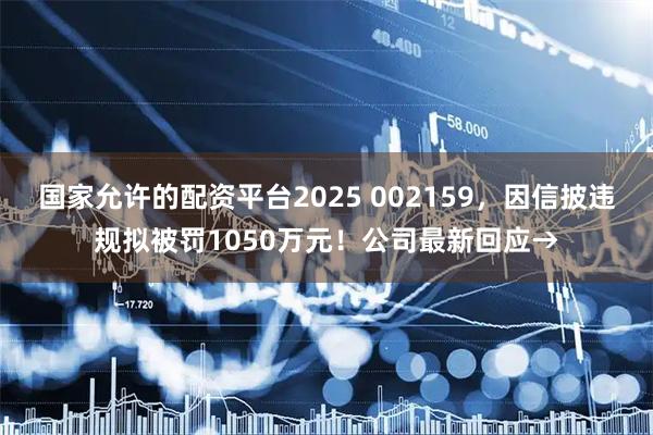 国家允许的配资平台2025 002159,因信披违规拟被罚1050万元!公司最新回应→