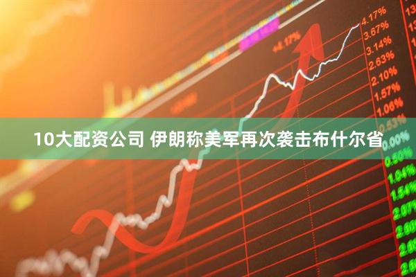 10大配资公司 伊朗称美军再次袭击布什尔省