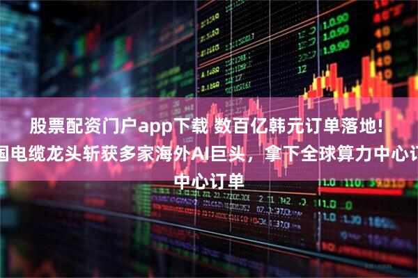 股票配资门户app下载 数百亿韩元订单落地! 韩国电缆龙头斩获多家海外AI巨头，拿下全球算力中心订单