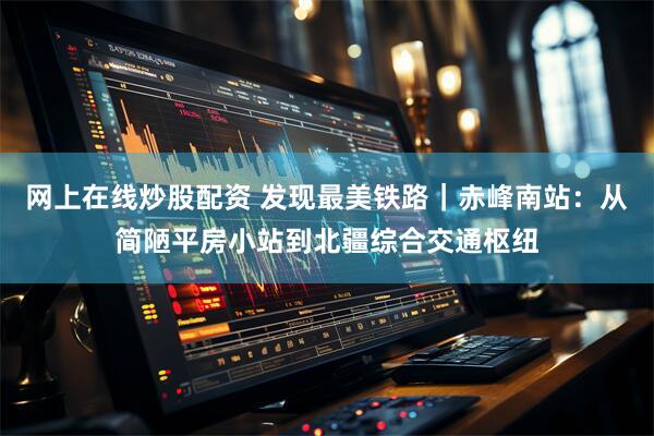 网上在线炒股配资 发现最美铁路｜赤峰南站：从简陋平房小站到北疆综合交通枢纽